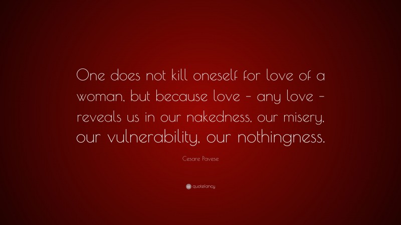 Cesare Pavese Quote: “One does not kill oneself for love of a woman, but because love – any love – reveals us in our nakedness, our misery, our vulnerability, our nothingness.”