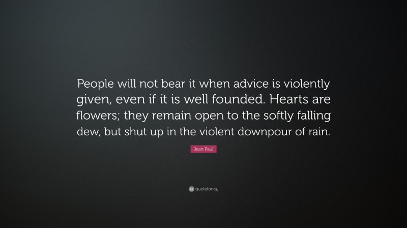 Jean Paul Quote: “People will not bear it when advice is violently given, even if it is well founded. Hearts are flowers; they remain open to the softly falling dew, but shut up in the violent downpour of rain.”