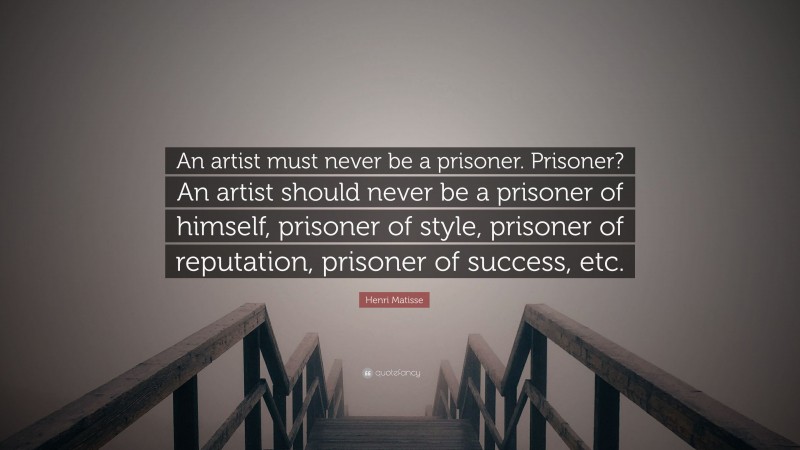 Henri Matisse Quote: “An artist must never be a prisoner. Prisoner? An artist should never be a prisoner of himself, prisoner of style, prisoner of reputation, prisoner of success, etc.”
