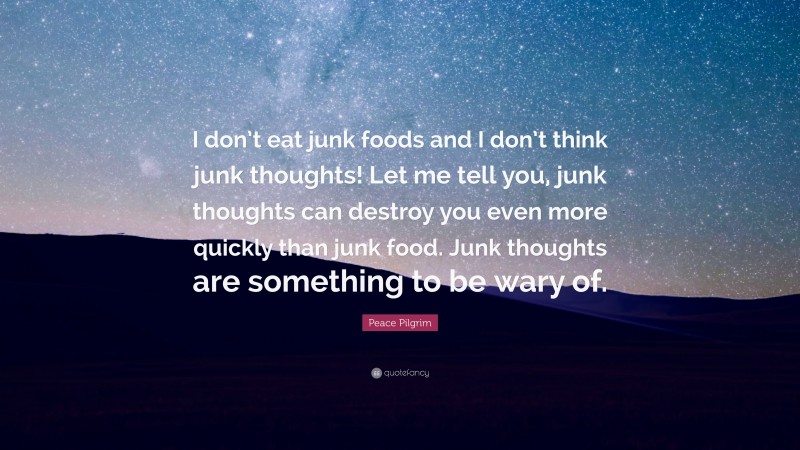 Peace Pilgrim Quote: “I don’t eat junk foods and I don’t think junk thoughts! Let me tell you, junk thoughts can destroy you even more quickly than junk food. Junk thoughts are something to be wary of.”