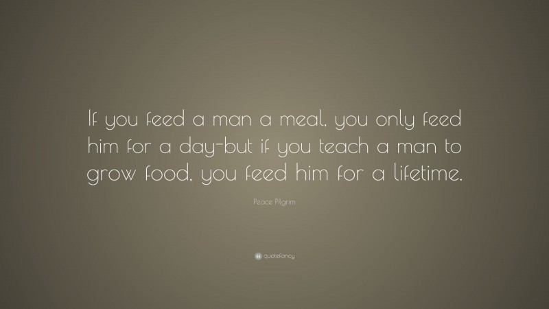 Peace Pilgrim Quote: “If you feed a man a meal, you only feed him for a day-but if you teach a man to grow food, you feed him for a lifetime.”