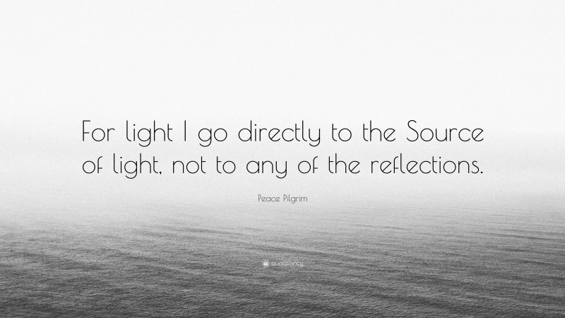 Peace Pilgrim Quote: “For light I go directly to the Source of light, not to any of the reflections.”