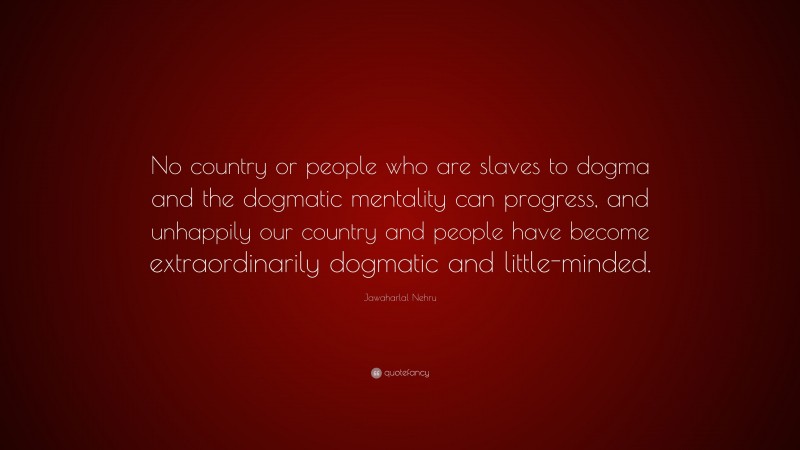 Jawaharlal Nehru Quote: “No country or people who are slaves to dogma and the dogmatic mentality can progress, and unhappily our country and people have become extraordinarily dogmatic and little-minded.”