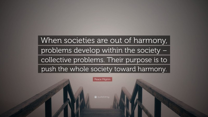 Peace Pilgrim Quote: “When societies are out of harmony, problems develop within the society – collective problems. Their purpose is to push the whole society toward harmony.”