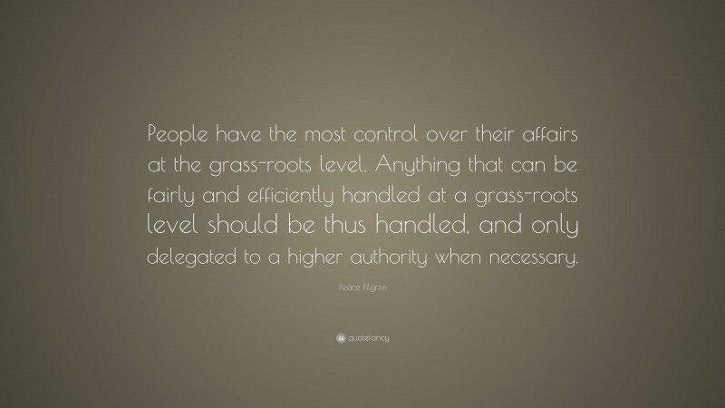 Peace Pilgrim Quote: “People have the most control over their affairs at the grass-roots level. Anything that can be fairly and efficiently handled at a grass-roots level should be thus handled, and only delegated to a higher authority when necessary.”
