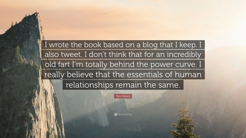 Tom Peters Quote: “I wrote the book based on a blog that I keep. I also tweet. I don’t think that for an incredibly old fart I’m totally behind the power curve. I really believe that the essentials of human relationships remain the same.”