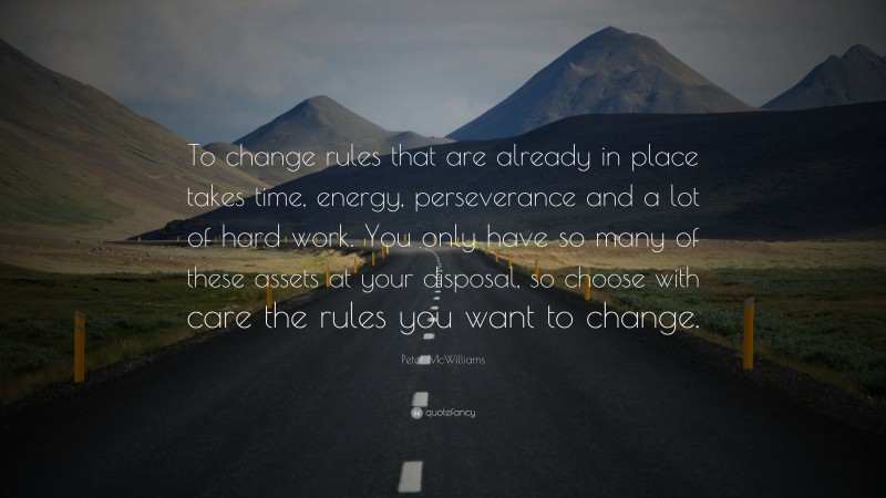 Peter McWilliams Quote: “To change rules that are already in place takes time, energy, perseverance and a lot of hard work. You only have so many of these assets at your disposal, so choose with care the rules you want to change.”