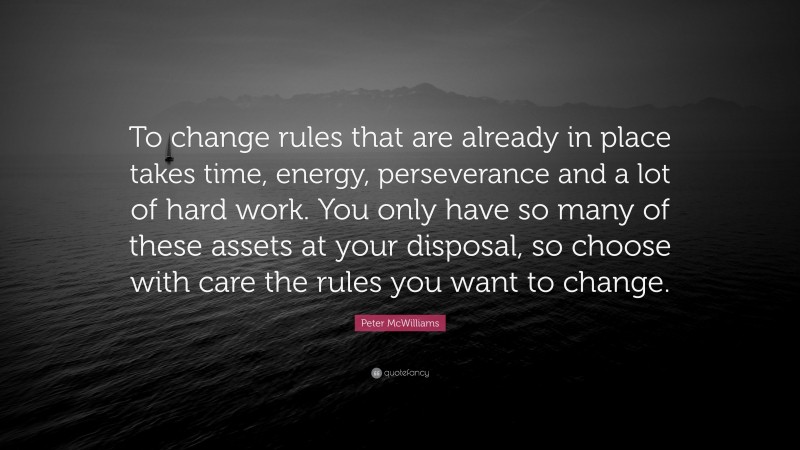 Peter McWilliams Quote: “To change rules that are already in place takes time, energy, perseverance and a lot of hard work. You only have so many of these assets at your disposal, so choose with care the rules you want to change.”