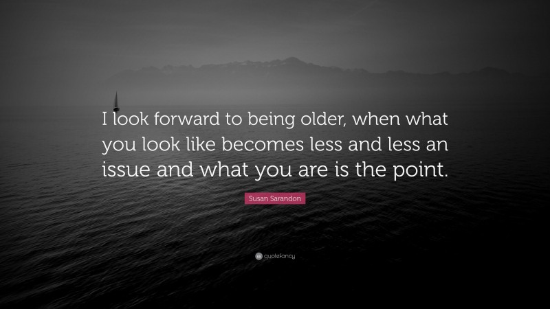 Susan Sarandon Quote: “I look forward to being older, when what you look like becomes less and less an issue and what you are is the point.”