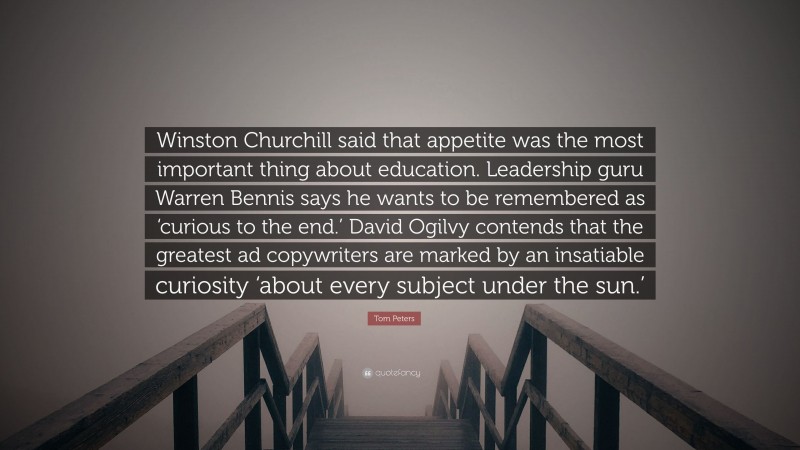 Tom Peters Quote: “Winston Churchill said that appetite was the most important thing about education. Leadership guru Warren Bennis says he wants to be remembered as ‘curious to the end.’ David Ogilvy contends that the greatest ad copywriters are marked by an insatiable curiosity ‘about every subject under the sun.’”