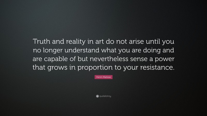 Henri Matisse Quote: “Truth and reality in art do not arise until you no longer understand what you are doing and are capable of but nevertheless sense a power that grows in proportion to your resistance.”