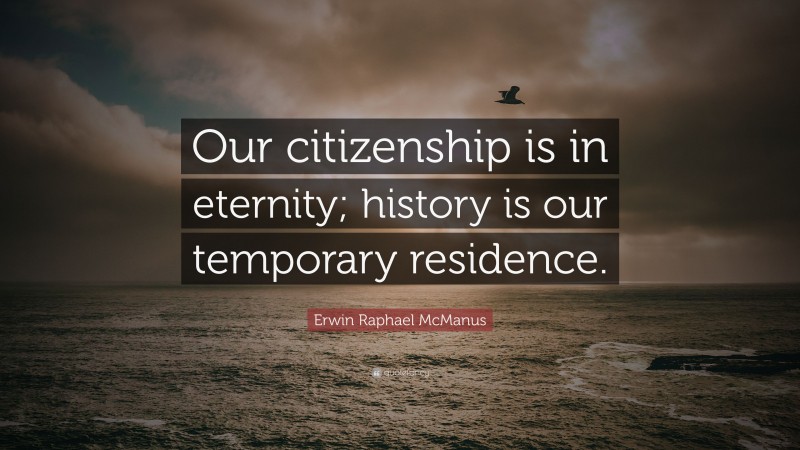 Erwin Raphael McManus Quote: “Our citizenship is in eternity; history is our temporary residence.”