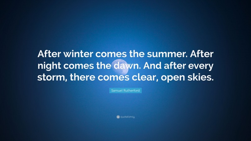 Samuel Rutherford Quote: “After winter comes the summer. After night comes the dawn. And after every storm, there comes clear, open skies.”