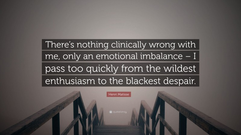 Henri Matisse Quote: “There’s nothing clinically wrong with me, only an emotional imbalance – I pass too quickly from the wildest enthusiasm to the blackest despair.”
