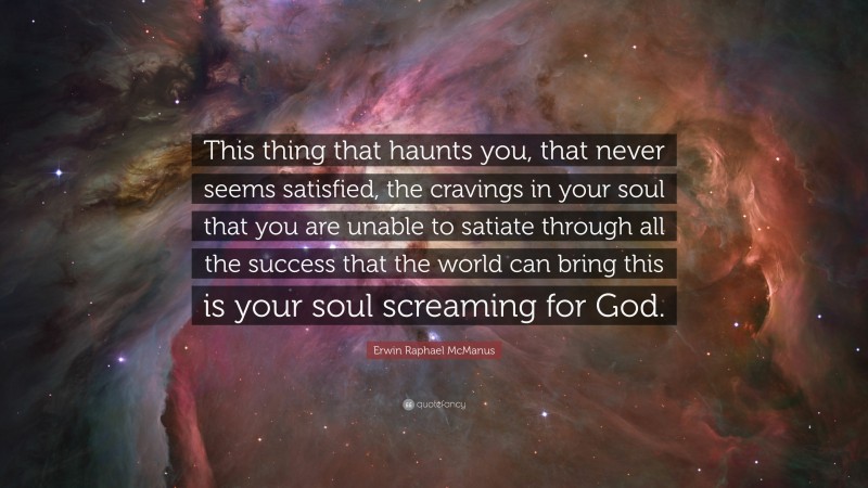 Erwin Raphael McManus Quote: “This thing that haunts you, that never seems satisfied, the cravings in your soul that you are unable to satiate through all the success that the world can bring this is your soul screaming for God.”