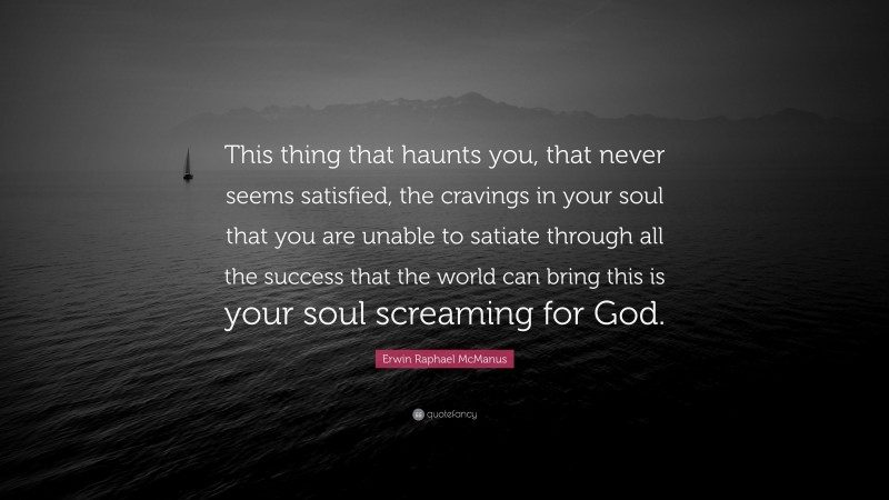 Erwin Raphael McManus Quote: “This thing that haunts you, that never seems satisfied, the cravings in your soul that you are unable to satiate through all the success that the world can bring this is your soul screaming for God.”