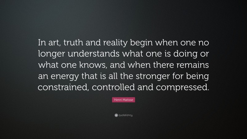 Henri Matisse Quote: “In art, truth and reality begin when one no longer understands what one is doing or what one knows, and when there remains an energy that is all the stronger for being constrained, controlled and compressed.”