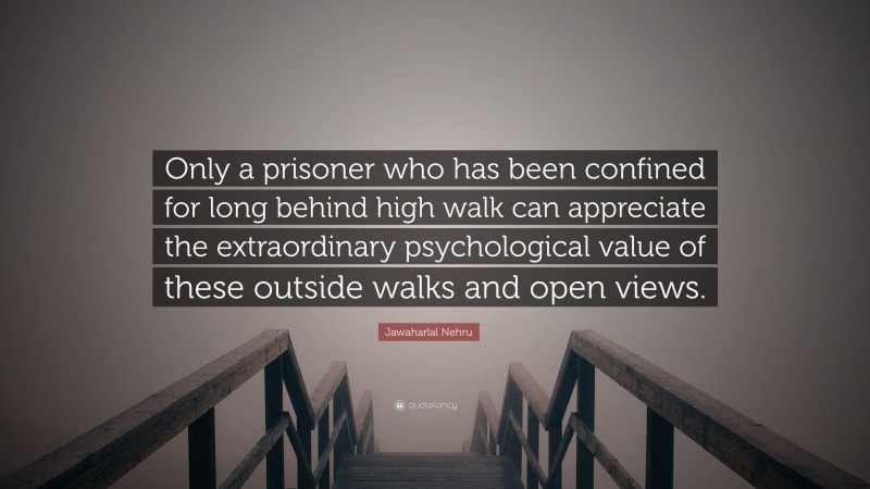 Jawaharlal Nehru Quote: “Only a prisoner who has been confined for long behind high walk can appreciate the extraordinary psychological value of these outside walks and open views.”