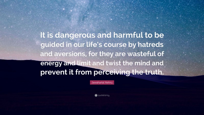 Jawaharlal Nehru Quote: “It is dangerous and harmful to be guided in our life’s course by hatreds and aversions, for they are wasteful of energy and limit and twist the mind and prevent it from perceiving the truth.”