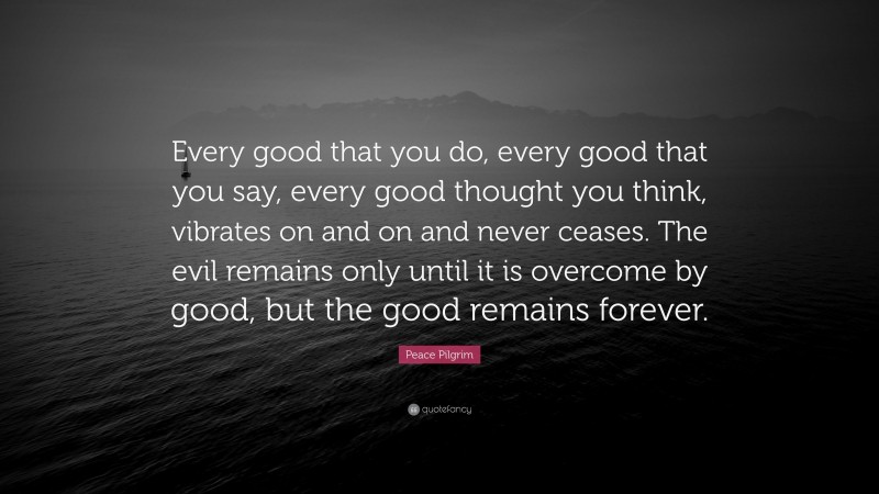Peace Pilgrim Quote: “Every good that you do, every good that you say, every good thought you think, vibrates on and on and never ceases. The evil remains only until it is overcome by good, but the good remains forever.”