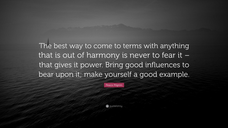Peace Pilgrim Quote: “The best way to come to terms with anything that is out of harmony is never to fear it – that gives it power. Bring good influences to bear upon it; make yourself a good example.”