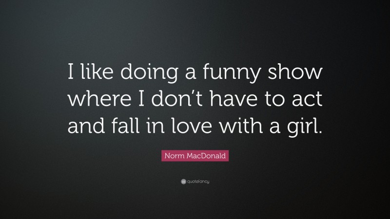 Norm MacDonald Quote: “I like doing a funny show where I don’t have to act and fall in love with a girl.”