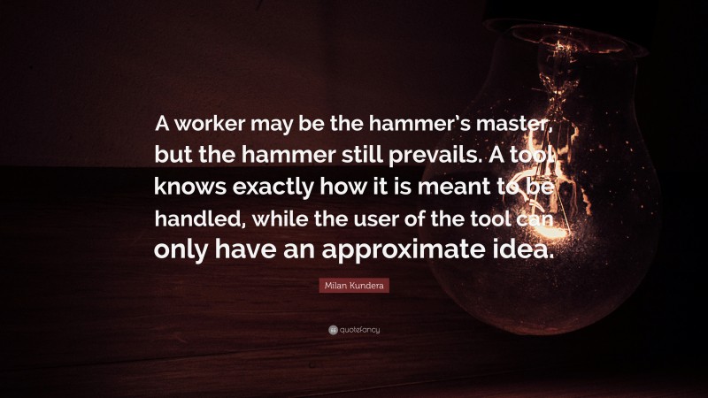 Milan Kundera Quote: “A worker may be the hammer’s master, but the hammer still prevails. A tool knows exactly how it is meant to be handled, while the user of the tool can only have an approximate idea.”