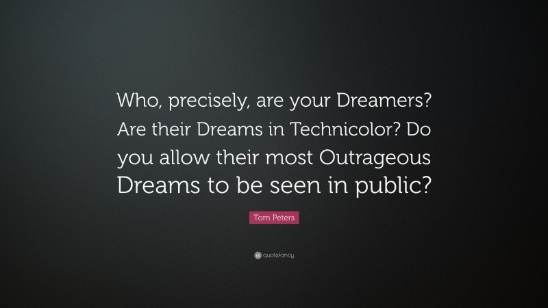 Tom Peters Quote: “Who, precisely, are your Dreamers? Are their Dreams in Technicolor? Do you allow their most Outrageous Dreams to be seen in public?”