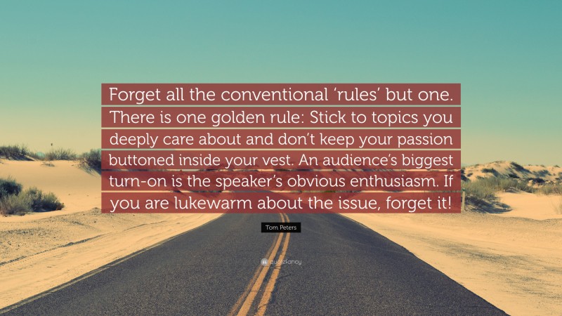 Tom Peters Quote: “Forget all the conventional ‘rules’ but one. There is one golden rule: Stick to topics you deeply care about and don’t keep your passion buttoned inside your vest. An audience’s biggest turn-on is the speaker’s obvious enthusiasm. If you are lukewarm about the issue, forget it!”