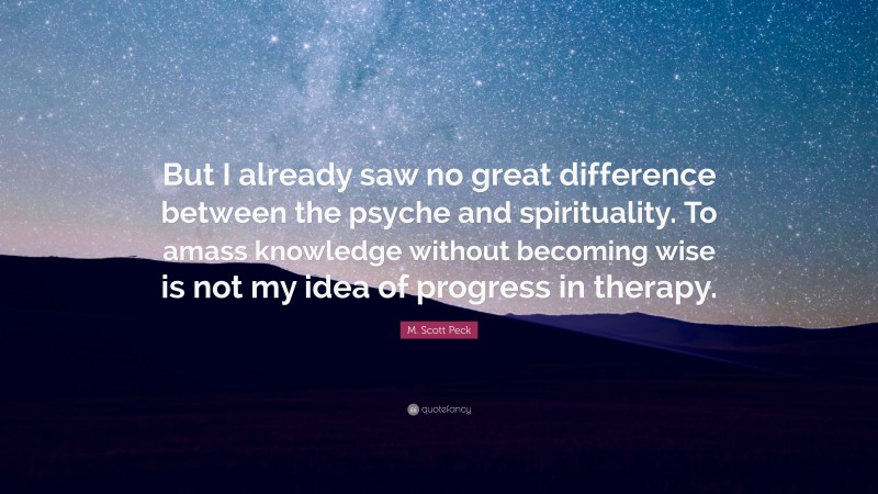 M. Scott Peck Quote: “But I already saw no great difference between the psyche and spirituality. To amass knowledge without becoming wise is not my idea of progress in therapy.”