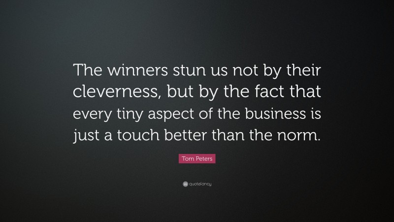 Tom Peters Quote: “The winners stun us not by their cleverness, but by the fact that every tiny aspect of the business is just a touch better than the norm.”
