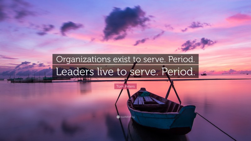 Tom Peters Quote: “Organizations exist to serve. Period. Leaders live to serve. Period.”