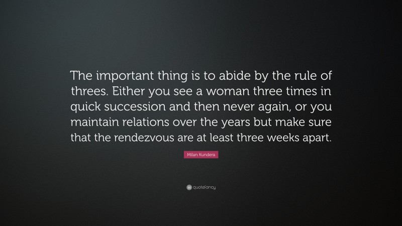 Milan Kundera Quote: “The important thing is to abide by the rule of threes. Either you see a woman three times in quick succession and then never again, or you maintain relations over the years but make sure that the rendezvous are at least three weeks apart.”