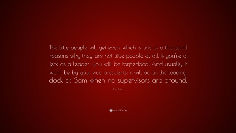 Tom Peters Quote: “The little people will get even, which is one of a thousand reasons why they are not little people at all. If you’re a jerk as a leader, you will be torpedoed. And usually it won’t be by your vice presidents; it will be on the loading dock at 3am when no supervisors are around.”