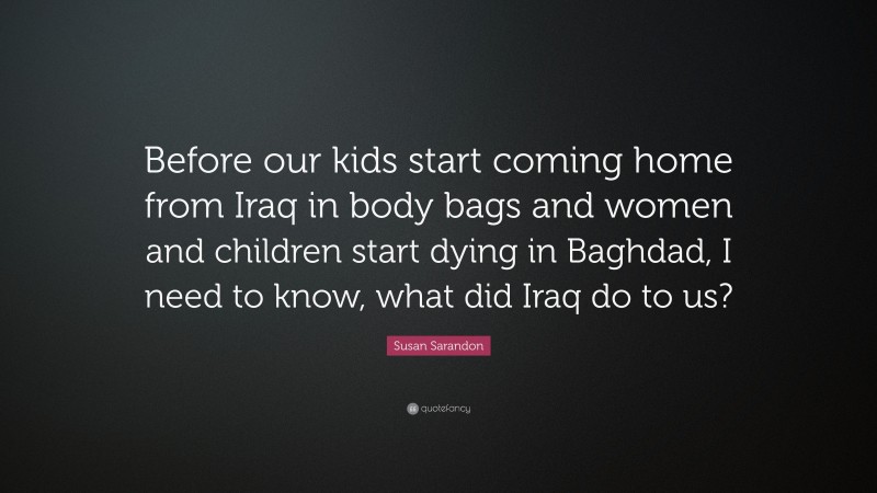Susan Sarandon Quote: “Before our kids start coming home from Iraq in body bags and women and children start dying in Baghdad, I need to know, what did Iraq do to us?”