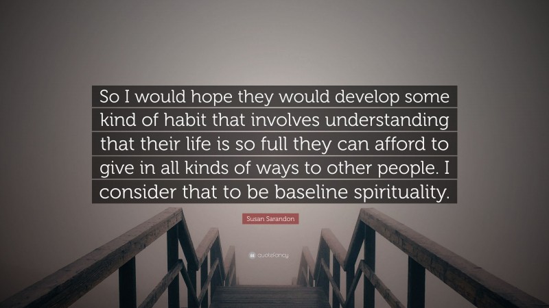Susan Sarandon Quote: “So I would hope they would develop some kind of habit that involves understanding that their life is so full they can afford to give in all kinds of ways to other people. I consider that to be baseline spirituality.”