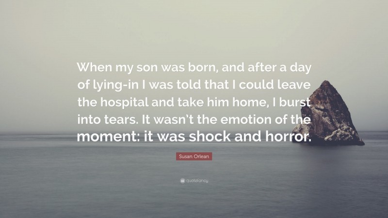 Susan Orlean Quote: “When my son was born, and after a day of lying-in I was told that I could leave the hospital and take him home, I burst into tears. It wasn’t the emotion of the moment: it was shock and horror.”