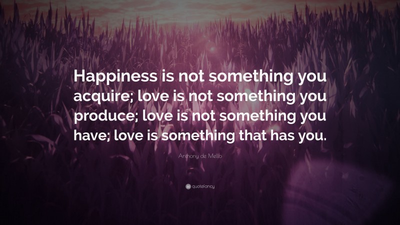 Anthony de Mello Quote: “Happiness is not something you acquire; love is not something you produce; love is not something you have; love is something that has you.”