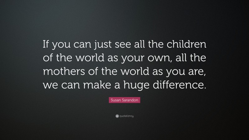 Susan Sarandon Quote: “If you can just see all the children of the world as your own, all the mothers of the world as you are, we can make a huge difference.”