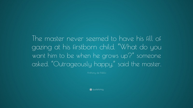 Anthony de Mello Quote: “The master never seemed to have his fill of gazing at his firstborn child. “What do you want him to be when he grows up?” someone asked. “Outrageously happy,” said the master.”