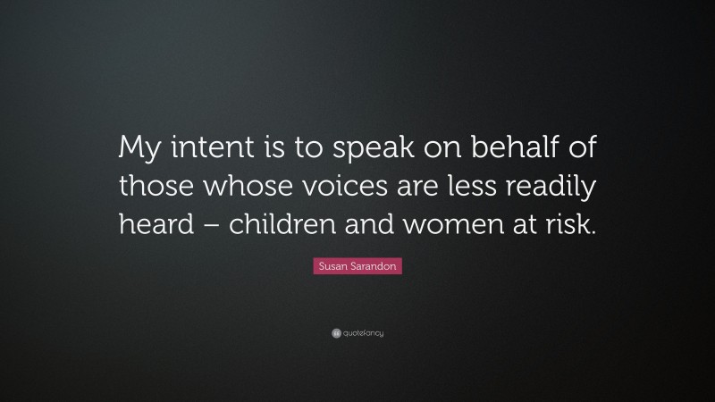 Susan Sarandon Quote: “My intent is to speak on behalf of those whose voices are less readily heard – children and women at risk.”