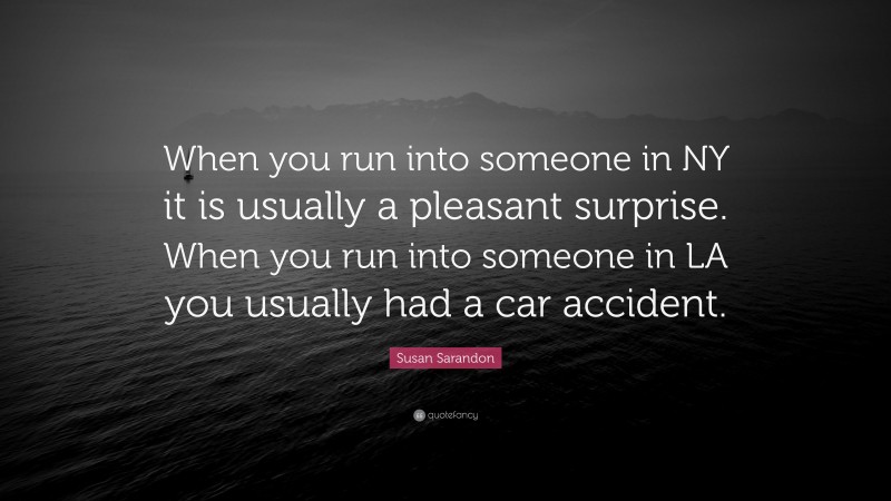 Susan Sarandon Quote: “When you run into someone in NY it is usually a pleasant surprise. When you run into someone in LA you usually had a car accident.”