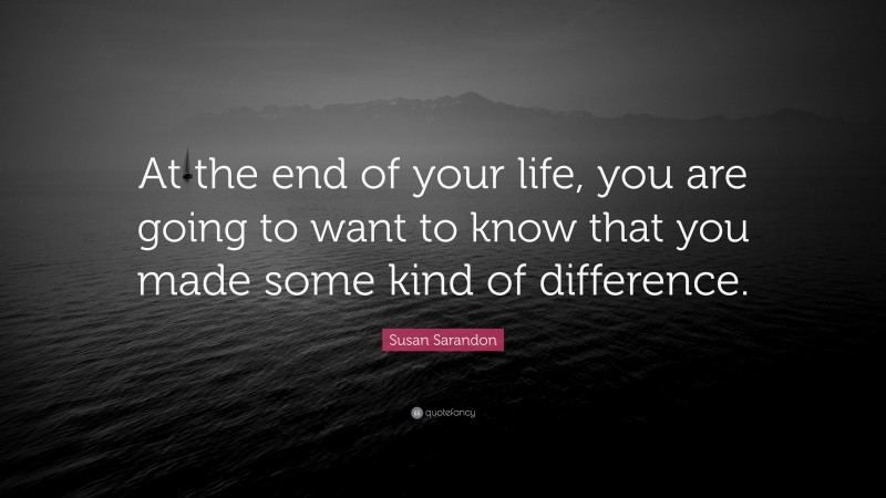 Susan Sarandon Quote: “At the end of your life, you are going to want to know that you made some kind of difference.”