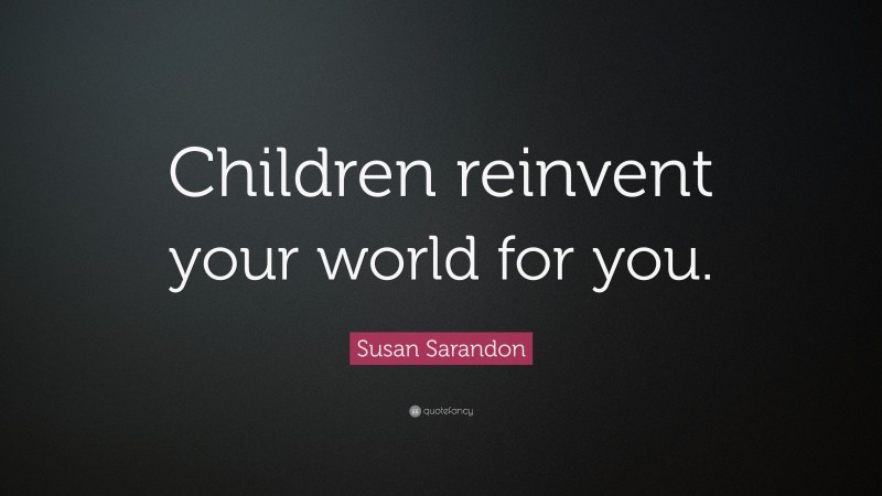 Susan Sarandon Quote: “Children reinvent your world for you.”