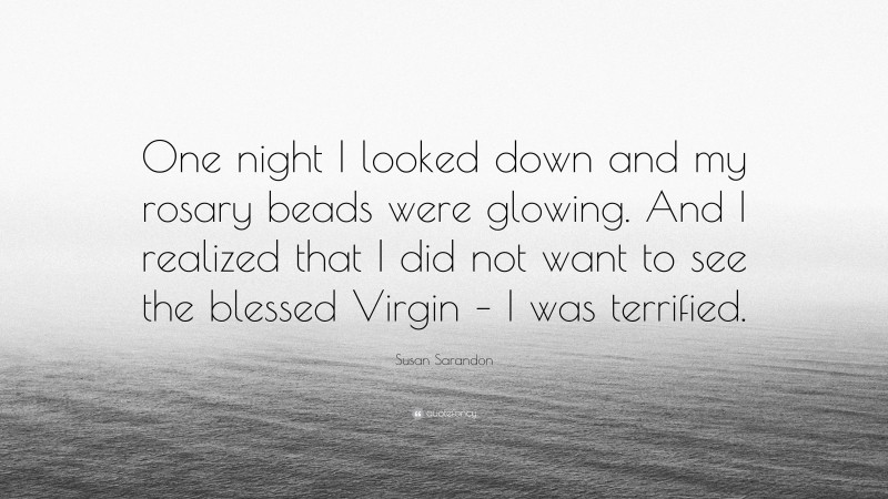 Susan Sarandon Quote: “One night I looked down and my rosary beads were glowing. And I realized that I did not want to see the blessed Virgin – I was terrified.”