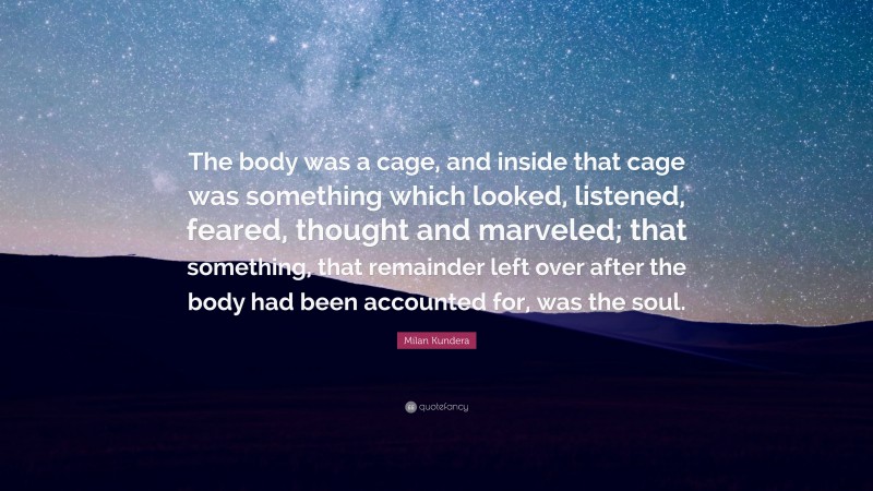 Milan Kundera Quote: “The body was a cage, and inside that cage was something which looked, listened, feared, thought and marveled; that something, that remainder left over after the body had been accounted for, was the soul.”