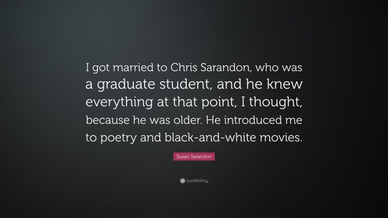 Susan Sarandon Quote: “I got married to Chris Sarandon, who was a graduate student, and he knew everything at that point, I thought, because he was older. He introduced me to poetry and black-and-white movies.”