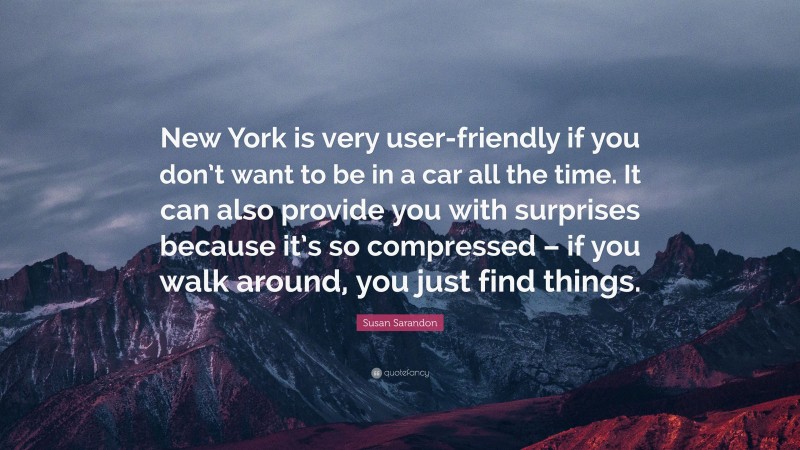 Susan Sarandon Quote: “New York is very user-friendly if you don’t want to be in a car all the time. It can also provide you with surprises because it’s so compressed – if you walk around, you just find things.”
