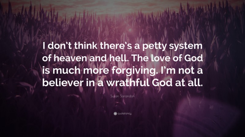 Susan Sarandon Quote: “I don’t think there’s a petty system of heaven and hell. The love of God is much more forgiving. I’m not a believer in a wrathful God at all.”