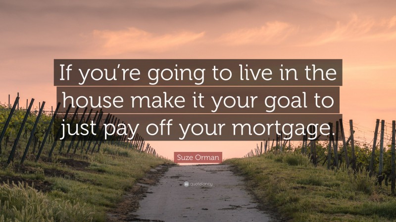 Suze Orman Quote: “If you’re going to live in the house make it your goal to just pay off your mortgage.”